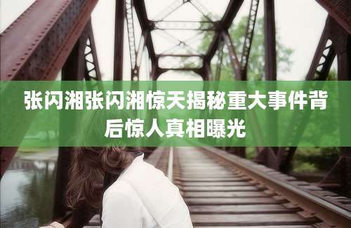 张闪湘张闪湘惊天揭秘重大事件背后惊人真相曝光