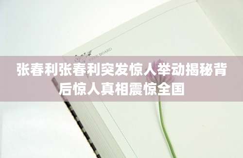张春利张春利突发惊人举动揭秘背后惊人真相震惊全国