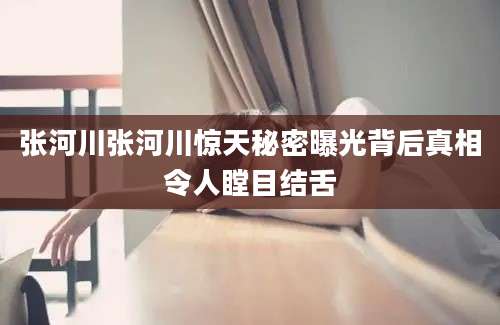 张河川张河川惊天秘密曝光背后真相令人瞠目结舌
