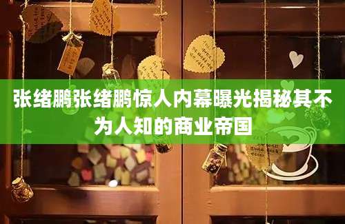 张绪鹏张绪鹏惊人内幕曝光揭秘其不为人知的商业帝国
