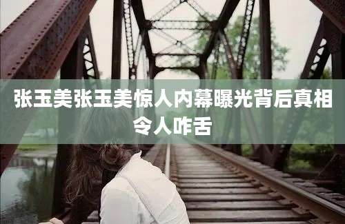 张玉美张玉美惊人内幕曝光背后真相令人咋舌