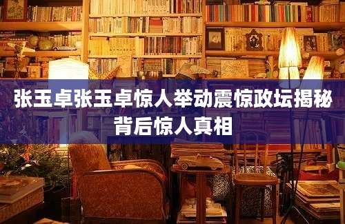 张玉卓张玉卓惊人举动震惊政坛揭秘背后惊人真相