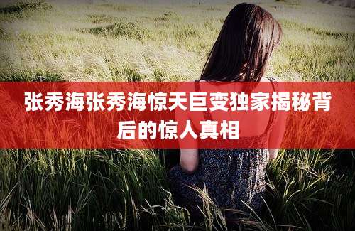 张秀海张秀海惊天巨变独家揭秘背后的惊人真相