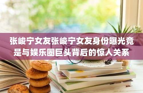张峻宁女友张峻宁女友身份曝光竟是与娱乐圈巨头背后的惊人关系