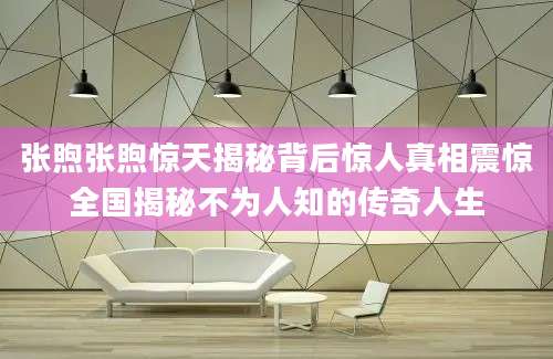 张煦张煦惊天揭秘背后惊人真相震惊全国揭秘不为人知的传奇人生
