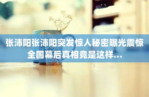 张沛阳张沛阳突发惊人秘密曝光震惊全国幕后真相竟是这样...