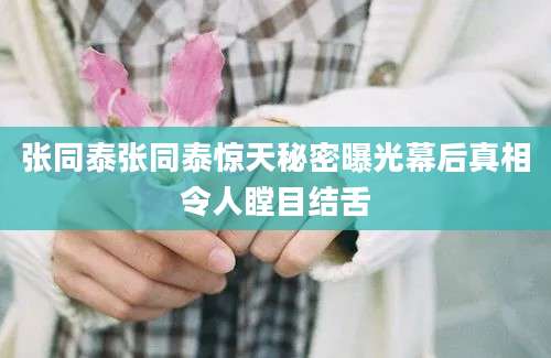 张同泰张同泰惊天秘密曝光幕后真相令人瞠目结舌