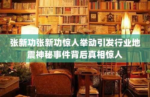 张新功张新功惊人举动引发行业地震神秘事件背后真相惊人
