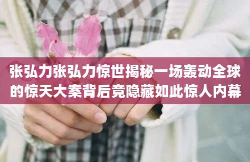 张弘力张弘力惊世揭秘一场轰动全球的惊天大案背后竟隐藏如此惊人内幕