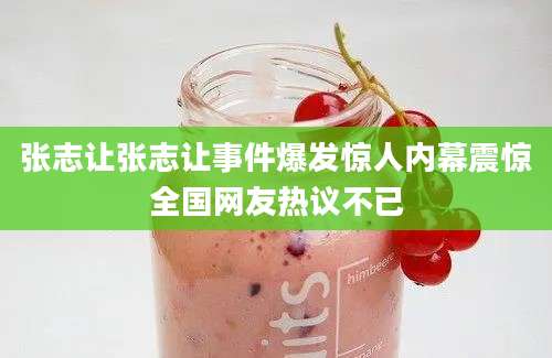 张志让张志让事件爆发惊人内幕震惊全国网友热议不已