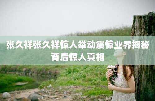 张久祥张久祥惊人举动震惊业界揭秘背后惊人真相