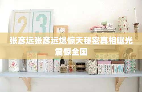 张彦远张彦远爆惊天秘密真相曝光震惊全国
