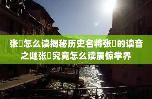 张郃怎么读揭秘历史名将张郃的读音之谜张郃究竟怎么读震惊学界