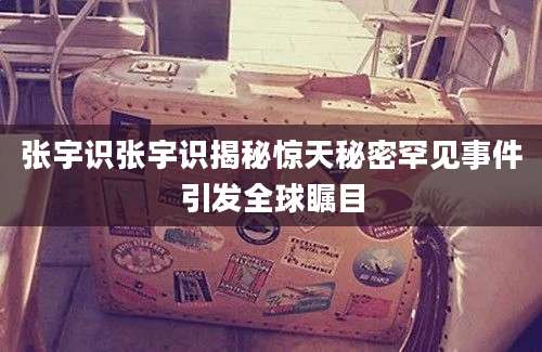 张宇识张宇识揭秘惊天秘密罕见事件引发全球瞩目