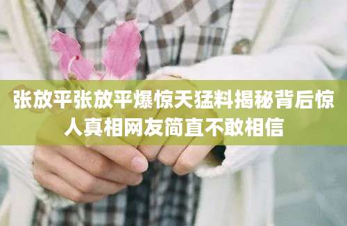 张放平张放平爆惊天猛料揭秘背后惊人真相网友简直不敢相信
