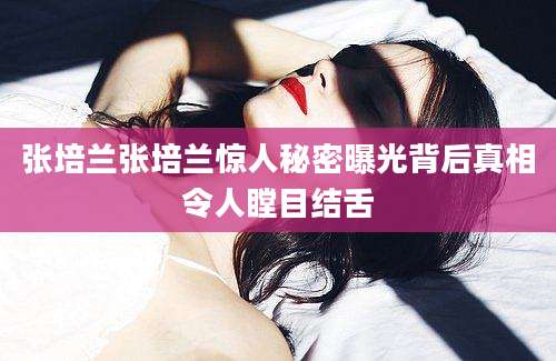 张培兰张培兰惊人秘密曝光背后真相令人瞠目结舌