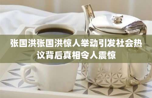 张国洪张国洪惊人举动引发社会热议背后真相令人震惊