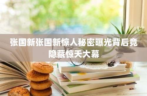 张国新张国新惊人秘密曝光背后竟隐藏惊天大幕