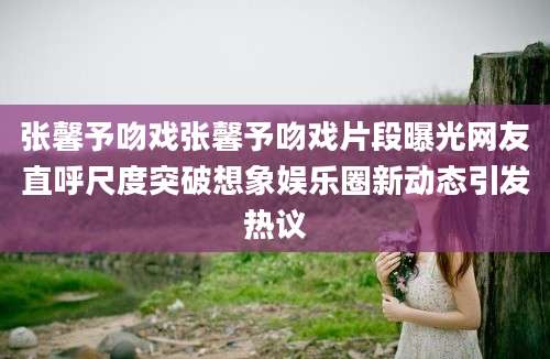 张馨予吻戏张馨予吻戏片段曝光网友直呼尺度突破想象娱乐圈新动态引发热议