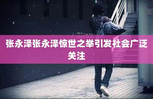 张永泽张永泽惊世之举引发社会广泛关注
