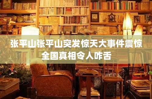 张平山张平山突发惊天大事件震惊全国真相令人咋舌