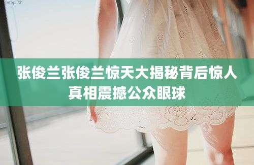 张俊兰张俊兰惊天大揭秘背后惊人真相震撼公众眼球
