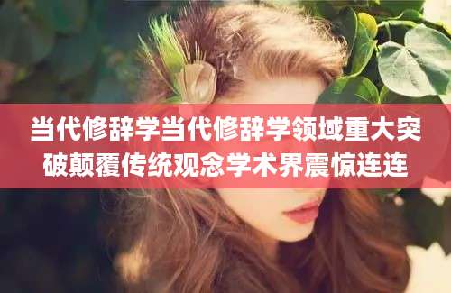 当代修辞学当代修辞学领域重大突破颠覆传统观念学术界震惊连连