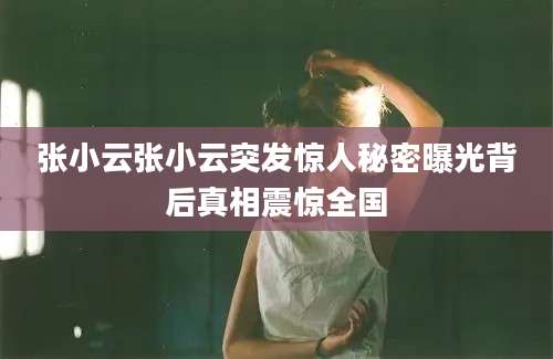张小云张小云突发惊人秘密曝光背后真相震惊全国