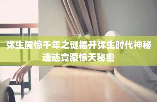 弥生震惊千年之谜揭开弥生时代神秘遗迹竟藏惊天秘密