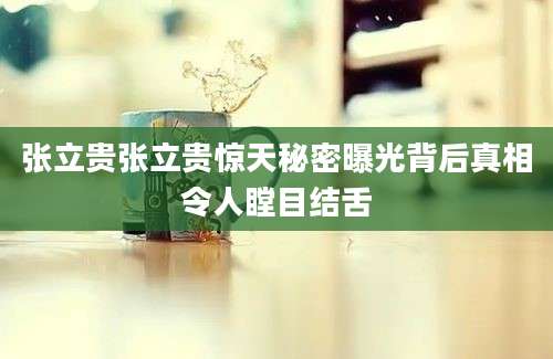张立贵张立贵惊天秘密曝光背后真相令人瞠目结舌