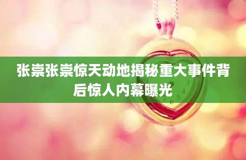 张崇张崇惊天动地揭秘重大事件背后惊人内幕曝光