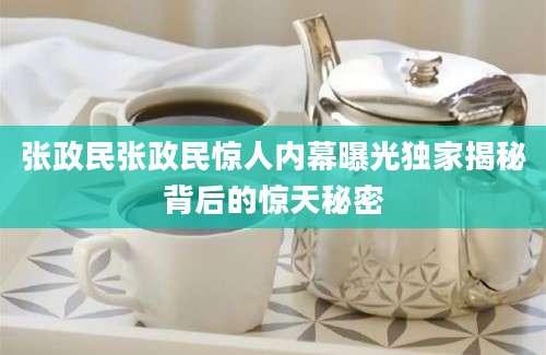 张政民张政民惊人内幕曝光独家揭秘背后的惊天秘密