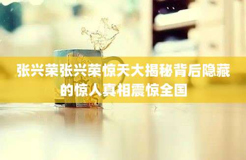 张兴荣张兴荣惊天大揭秘背后隐藏的惊人真相震惊全国