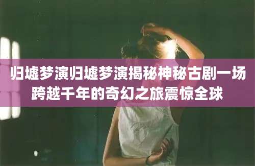 归墟梦演归墟梦演揭秘神秘古剧一场跨越千年的奇幻之旅震惊全球