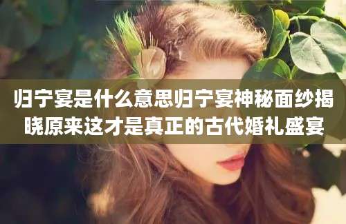 归宁宴是什么意思归宁宴神秘面纱揭晓原来这才是真正的古代婚礼盛宴