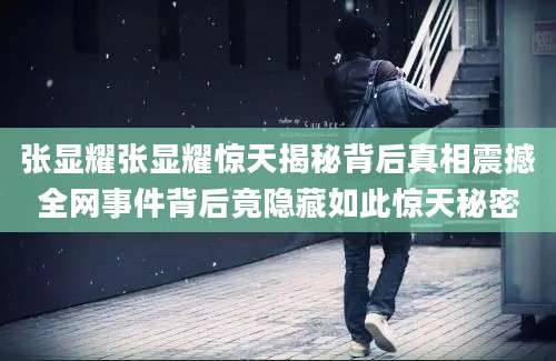 张显耀张显耀惊天揭秘背后真相震撼全网事件背后竟隐藏如此惊天秘密