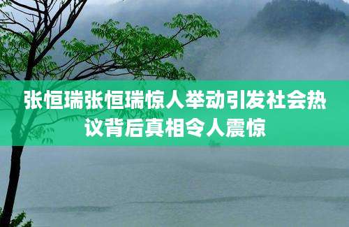 张恒瑞张恒瑞惊人举动引发社会热议背后真相令人震惊