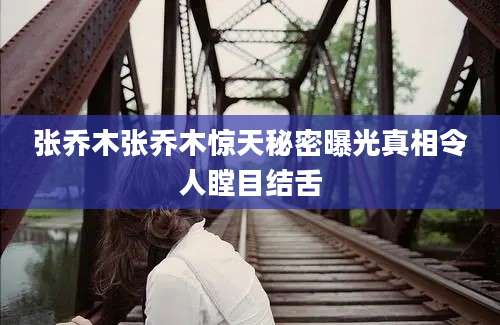 张乔木张乔木惊天秘密曝光真相令人瞠目结舌