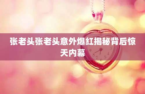张老头张老头意外爆红揭秘背后惊天内幕