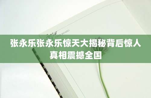 张永乐张永乐惊天大揭秘背后惊人真相震撼全国