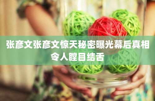 张彦文张彦文惊天秘密曝光幕后真相令人瞠目结舌