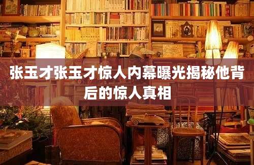 张玉才张玉才惊人内幕曝光揭秘他背后的惊人真相