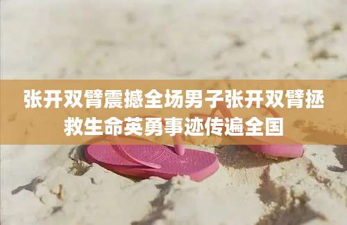 张开双臂震撼全场男子张开双臂拯救生命英勇事迹传遍全国