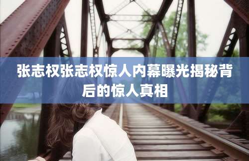 张志权张志权惊人内幕曝光揭秘背后的惊人真相