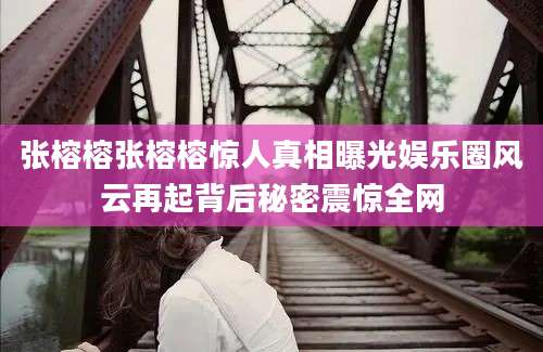 张榕榕张榕榕惊人真相曝光娱乐圈风云再起背后秘密震惊全网