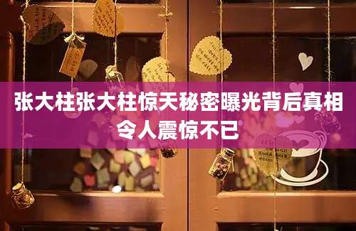 张大柱张大柱惊天秘密曝光背后真相令人震惊不已