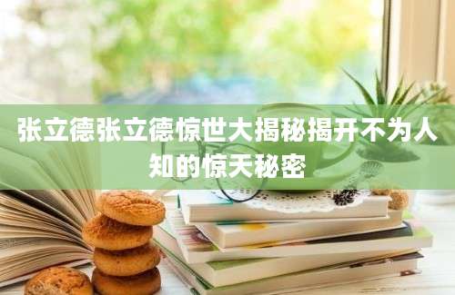 张立德张立德惊世大揭秘揭开不为人知的惊天秘密