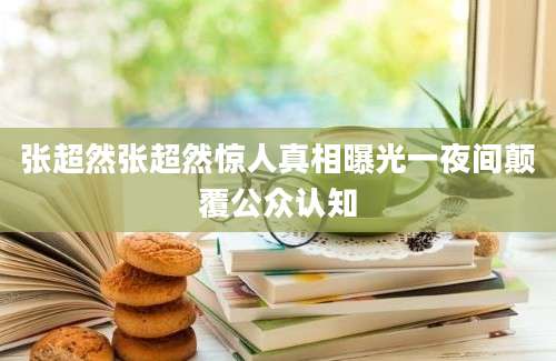 张超然张超然惊人真相曝光一夜间颠覆公众认知