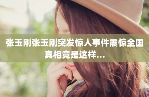张玉刚张玉刚突发惊人事件震惊全国真相竟是这样...