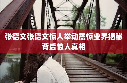 张德文张德文惊人举动震惊业界揭秘背后惊人真相